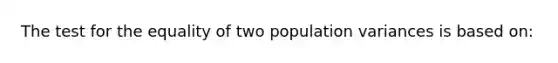 The test for the equality of two population variances is based on: