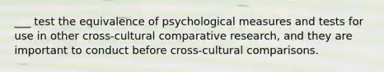 ___ test the equivalence of psychological measures and tests for use in other cross-cultural comparative research, and they are important to conduct before cross-cultural comparisons.