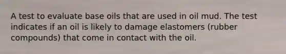 A test to evaluate base oils that are used in oil mud. The test indicates if an oil is likely to damage elastomers (rubber compounds) that come in contact with the oil.