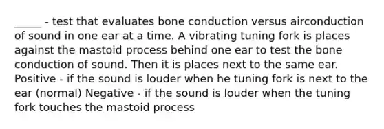 _____ - test that evaluates bone conduction versus airconduction of sound in one ear at a time. A vibrating tuning fork is places against the mastoid process behind one ear to test the bone conduction of sound. Then it is places next to the same ear. Positive - if the sound is louder when he tuning fork is next to the ear (normal) Negative - if the sound is louder when the tuning fork touches the mastoid process