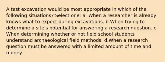 A test excavation would be most appropriate in which of the following situations?​ Select one: a. When a researcher is already knows what to expect during excavations. b.​When trying to determine a site's potential for answering a research question. c.​When determining whether or not field school students understand archaeological field methods. d.​When a research question must be answered with a limited amount of time and money.