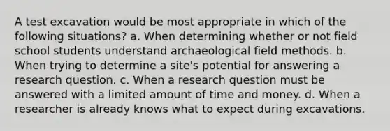 A test excavation would be most appropriate in which of the following situations? a. When determining whether or not field school students understand archaeological field methods. b. When trying to determine a site's potential for answering a research question. c. When a research question must be answered with a limited amount of time and money. d. When a researcher is already knows what to expect during excavations.