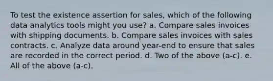 To test the existence assertion for sales, which of the following data analytics tools might you use? a. Compare sales invoices with shipping documents. b. Compare sales invoices with sales contracts. c. Analyze data around year-end to ensure that sales are recorded in the correct period. d. Two of the above (a-c). e. All of the above (a-c).