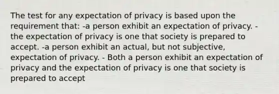 The test for any expectation of privacy is based upon the requirement that: -a person exhibit an expectation of privacy. -the expectation of privacy is one that society is prepared to accept. -a person exhibit an actual, but not subjective, expectation of privacy. - Both a person exhibit an expectation of privacy and the expectation of privacy is one that society is prepared to accept