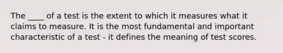 The ____ of a test is the extent to which it measures what it claims to measure. It is the most fundamental and important characteristic of a test - it defines the meaning of test scores.