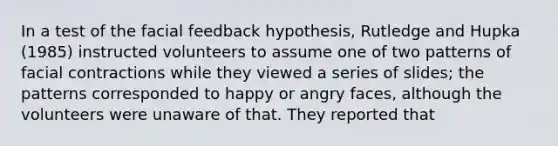 In a test of the facial feedback hypothesis, Rutledge and Hupka (1985) instructed volunteers to assume one of two patterns of facial contractions while they viewed a series of slides; the patterns corresponded to happy or angry faces, although the volunteers were unaware of that. They reported that