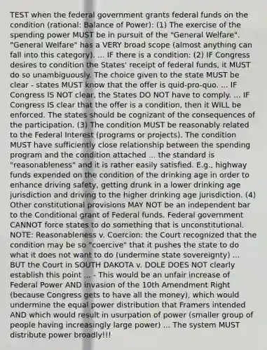 TEST when the federal government grants federal funds on the condition (rational: Balance of Power): (1) The exercise of the spending power MUST be in pursuit of the "General Welfare". "General Welfare" has a VERY broad scope (almost anything can fall into this category). ... IF there is a condition: (2) IF Congress desires to condition the States' receipt of federal funds, it MUST do so unambiguously. The choice given to the state MUST be clear - states MUST know that the offer is quid-pro-quo. ... IF Congress IS NOT clear, the States DO NOT have to comply. ... IF Congress IS clear that the offer is a condition, then it WILL be enforced. The states should be cognizant of the consequences of the participation. (3) The condition MUST be reasonably related to the Federal Interest (programs or projects). The condition MUST have sufficiently close relationship between the spending program and the condition attached ... the standard is "reasonableness" and it is rather easily satisfied. E.g., highway funds expended on the condition of the drinking age in order to enhance driving safety, getting drunk in a lower drinking age jurisdiction and driving to the higher drinking age jurisdiction. (4) Other constitutional provisions MAY NOT be an independent bar to <a href='https://www.questionai.com/knowledge/kkQpDimdJH-the-conditional' class='anchor-knowledge'>the conditional</a> grant of Federal funds. Federal government CANNOT force states to do something that is unconstitutional. NOTE: Reasonableness v. Coercion: the Court recognized that the condition may be so "coercive" that it pushes the state to do what it does not want to do (undermine state sovereignty) ... BUT the Court in SOUTH DAKOTA v. DOLE DOES NOT clearly establish this point ... - This would be an unfair increase of Federal Power AND invasion of the 10th Amendment Right (because Congress gets to have all the money), which would undermine the equal power distribution that Framers intended AND which would result in usurpation of power (smaller group of people having increasingly large power) ... The system MUST distribute power broadly!!!