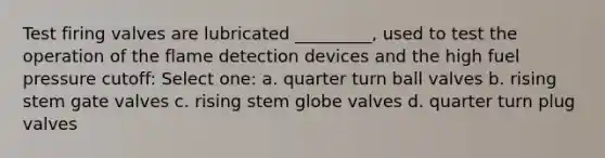 Test firing valves are lubricated _________, used to test the operation of the flame detection devices and the high fuel pressure cutoff: Select one: a. quarter turn ball valves b. rising stem gate valves c. rising stem globe valves d. quarter turn plug valves