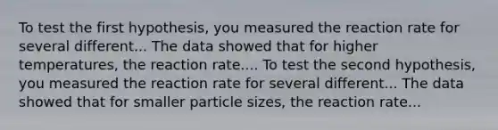 To test the first hypothesis, you measured the reaction rate for several different... The data showed that for higher temperatures, the reaction rate.... To test the second hypothesis, you measured the reaction rate for several different... The data showed that for smaller particle sizes, the reaction rate...