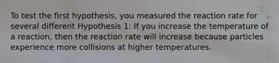 To test the first hypothesis, you measured the reaction rate for several different Hypothesis 1: If you increase the temperature of a reaction, then the reaction rate will increase because particles experience more collisions at higher temperatures.