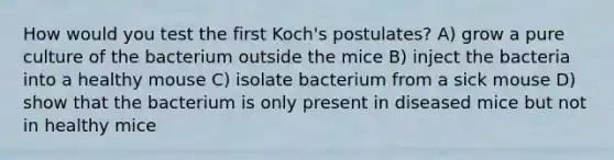 How would you test the first Koch's postulates? A) grow a pure culture of the bacterium outside the mice B) inject the bacteria into a healthy mouse C) isolate bacterium from a sick mouse D) show that the bacterium is only present in diseased mice but not in healthy mice