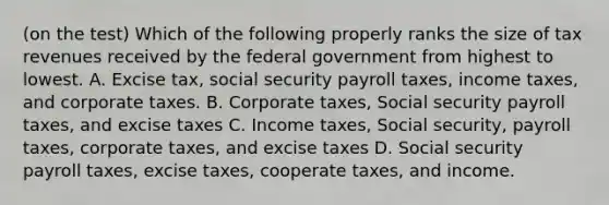 (on the test) Which of the following properly ranks the size of tax revenues received by the federal government from highest to lowest. A. Excise tax, social security payroll taxes, income taxes, and corporate taxes. B. Corporate taxes, Social security payroll taxes, and excise taxes C. Income taxes, Social security, payroll taxes, corporate taxes, and excise taxes D. Social security payroll taxes, excise taxes, cooperate taxes, and income.