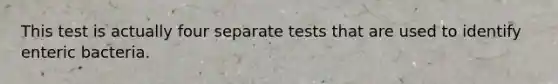 This test is actually four separate tests that are used to identify enteric bacteria.