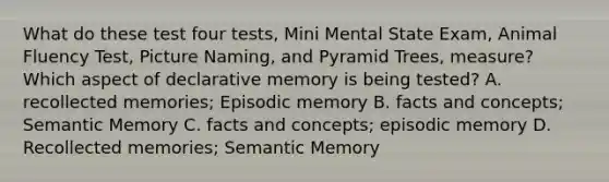 What do these test four tests, Mini Mental State Exam, Animal Fluency Test, Picture Naming, and Pyramid Trees, measure? Which aspect of declarative memory is being tested? A. recollected memories; Episodic memory B. facts and concepts; Semantic Memory C. facts and concepts; episodic memory D. Recollected memories; Semantic Memory