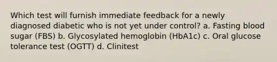 Which test will furnish immediate feedback for a newly diagnosed diabetic who is not yet under control? a. Fasting blood sugar (FBS) b. Glycosylated hemoglobin (HbA1c) c. Oral glucose tolerance test (OGTT) d. Clinitest