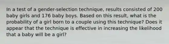 In a test of a gender-selection technique, results consisted of 200 baby girls and 176 baby boys. Based on this result, what is the probability of a girl born to a couple using this technique? Does it appear that the technique is effective in increasing the likelihood that a baby will be a girl?