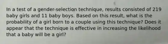 In a test of a​ gender-selection technique, results consisted of 219 baby girls and 11 baby boys. Based on this​ result, what is the probability of a girl born to a couple using this​ technique? Does it appear that the technique is effective in increasing the likelihood that a baby will be a​ girl?