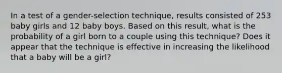 In a test of a​ gender-selection technique, results consisted of 253 baby girls and 12 baby boys. Based on this​ result, what is the probability of a girl born to a couple using this​ technique? Does it appear that the technique is effective in increasing the likelihood that a baby will be a​ girl?