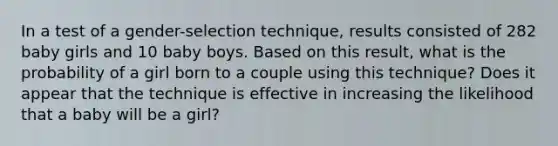 In a test of a​ gender-selection technique, results consisted of 282 baby girls and 10 baby boys. Based on this​ result, what is the probability of a girl born to a couple using this​ technique? Does it appear that the technique is effective in increasing the likelihood that a baby will be a​ girl?