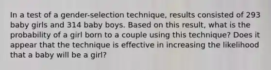 In a test of a​ gender-selection technique, results consisted of 293 baby girls and 314 baby boys. Based on this​ result, what is the probability of a girl born to a couple using this​ technique? Does it appear that the technique is effective in increasing the likelihood that a baby will be a​ girl?