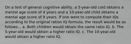 On a test of general cognitive ability, a 5-year-old cold obtains a mental age score of 4 years and a 10-year-old child obtains a mental age score of 9 years. If one were to compute their IQs according to the original ration IQ formula, the result would be as follows... a. Both children would obtain the same ratio IQ. b. The 5-year-old would obtain a higher ratio IQ. c. The 10-year-old would obtain a higher ratio IQ.