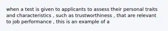 when a test is given to applicants to assess their personal traits and characteristics , such as trustworthiness , that are relevant to job performance , this is an example of a