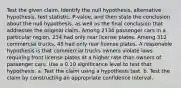 Test the given claim. Identify the null​ hypothesis, alternative​ hypothesis, test​ statistic, P-value, and then state the conclusion about the null​ hypothesis, as well as the final conclusion that addresses the original claim. Among 2134 passenger cars in a particular​ region, 234 had only rear license plates. Among 312 commercial​ trucks, 45 had only rear license plates. A reasonable hypothesis is that commercial trucks owners violate laws requiring front license plates at a higher rate than owners of passenger cars. Use a 0.10 significance level to test that hypothesis. a. Test the claim using a hypothesis test. b. Test the claim by constructing an appropriate confidence interval.