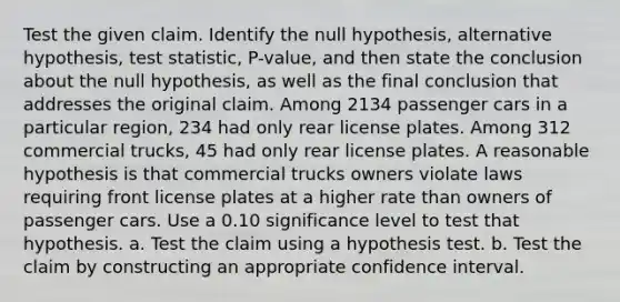 Test the given claim. Identify the null​ hypothesis, alternative​ hypothesis, test​ statistic, P-value, and then state the conclusion about the null​ hypothesis, as well as the final conclusion that addresses the original claim. Among 2134 passenger cars in a particular​ region, 234 had only rear license plates. Among 312 commercial​ trucks, 45 had only rear license plates. A reasonable hypothesis is that commercial trucks owners violate laws requiring front license plates at a higher rate than owners of passenger cars. Use a 0.10 significance level to test that hypothesis. a. Test the claim using a hypothesis test. b. Test the claim by constructing an appropriate confidence interval.