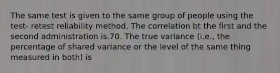 The same test is given to the same group of people using the test- retest reliability method. The correlation bt the first and the second administration is.70. The true variance (i.e., the percentage of shared variance or the level of the same thing measured in both) is