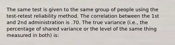 The same test is given to the same group of people using the test-retest reliability method. The correlation between the 1st and 2nd administration is .70. The true variance (i.e., the percentage of shared variance or the level of the same thing measured in both) is: