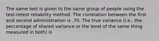 The same test is given to the same group of people using the test-retest reliability method. The correlation between the first and second administration is .70. The true variance (i.e., the percentage of shared variance or the level of the same thing measured in both) is