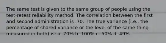 The same test is given to the same group of people using the test-retest reliability method. The correlation between the first and second administration is .70. The true variance (i.e., the percentage of shared variance or the level of the same thing measured in both) is: a. 70% b. 100% c. 50% d. 49%