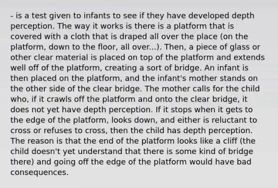 - is a test given to infants to see if they have developed depth perception. The way it works is there is a platform that is covered with a cloth that is draped all over the place (on the platform, down to the floor, all over...). Then, a piece of glass or other clear material is placed on top of the platform and extends well off of the platform, creating a sort of bridge. An infant is then placed on the platform, and the infant's mother stands on the other side of the clear bridge. The mother calls for the child who, if it crawls off the platform and onto the clear bridge, it does not yet have depth perception. If it stops when it gets to the edge of the platform, looks down, and either is reluctant to cross or refuses to cross, then the child has depth perception. The reason is that the end of the platform looks like a cliff (the child doesn't yet understand that there is some kind of bridge there) and going off the edge of the platform would have bad consequences.