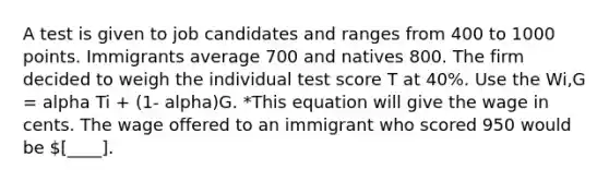 A test is given to job candidates and ranges from 400 to 1000 points. Immigrants average 700 and natives 800. The firm decided to weigh the individual test score T at 40%. Use the Wi,G = alpha Ti + (1- alpha)G. *This equation will give the wage in cents. The wage offered to an immigrant who scored 950 would be [____].