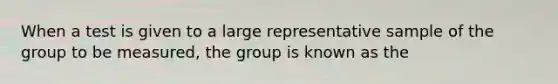 When a test is given to a large representative sample of the group to be measured, the group is known as the