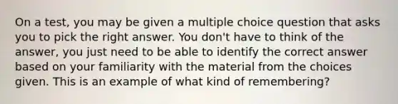 On a test, you may be given a multiple choice question that asks you to pick the right answer. You don't have to think of the answer, you just need to be able to identify the correct answer based on your familiarity with the material from the choices given. This is an example of what kind of remembering?