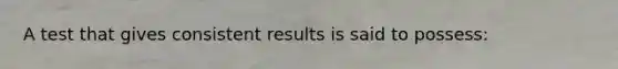 A test that gives consistent results is said to possess: