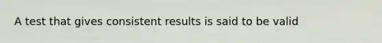 A test that gives consistent results is said to be valid