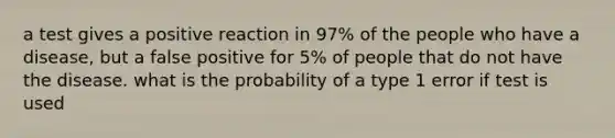 a test gives a positive reaction in 97% of the people who have a disease, but a false positive for 5% of people that do not have the disease. what is the probability of a type 1 error if test is used