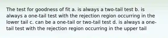 The test for goodness of fit a. is always a two-tail test b. is always a one-tail test with the rejection region occurring in the lower tail c. can be a one-tail or two-tail test d. is always a one-tail test with the rejection region occurring in the upper tail