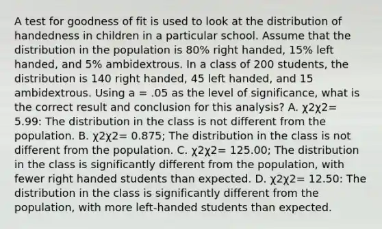 A test for goodness of fit is used to look at the distribution of handedness in children in a particular school. Assume that the distribution in the population is 80% right handed, 15% left handed, and 5% ambidextrous. In a class of 200 students, the distribution is 140 right handed, 45 left handed, and 15 ambidextrous. Using a = .05 as the level of significance, what is the correct result and conclusion for this analysis? A. χ2χ2= 5.99: The distribution in the class is not different from the population. B. χ2χ2= 0.875; The distribution in the class is not different from the population. C. χ2χ2= 125.00; The distribution in the class is significantly different from the population, with fewer right handed students than expected. D. χ2χ2= 12.50: The distribution in the class is significantly different from the population, with more left-handed students than expected.