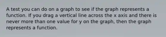 A test you can do on a graph to see if the graph represents a function. If you drag a vertical line across the x axis and there is never more than one value for y on the graph, then the graph represents a function.