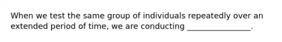 When we test the same group of individuals repeatedly over an extended period of time, we are conducting ________________.