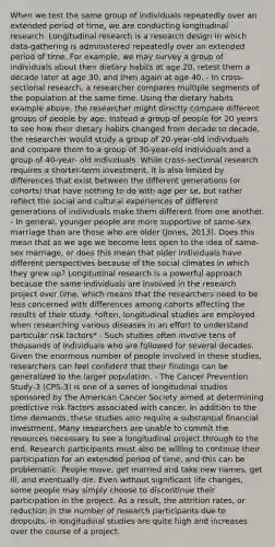 When we test the same group of individuals repeatedly over an extended period of time, we are conducting longitudinal research. Longitudinal research is a research design in which data-gathering is administered repeatedly over an extended period of time. For example, we may survey a group of individuals about their dietary habits at age 20, retest them a decade later at age 30, and then again at age 40. - In cross-sectional research, a researcher compares multiple segments of the population at the same time. Using the dietary habits example above, the researcher might directly compare different groups of people by age. Instead a group of people for 20 years to see how their dietary habits changed from decade to decade, the researcher would study a group of 20-year-old individuals and compare them to a group of 30-year-old individuals and a group of 40-year- old individuals. While cross-sectional research requires a shorter-term investment, it is also limited by differences that exist between the different generations (or cohorts) that have nothing to do with age per se, but rather reflect the social and cultural experiences of different generations of individuals make them different from one another. - In general, younger people are more supportive of same-sex marriage than are those who are older (Jones, 2013). Does this mean that as we age we become less open to the idea of same-sex marriage, or does this mean that older individuals have different perspectives because of the social climates in which they grew up? Longitudinal research is a powerful approach because the same individuals are involved in the research project over time, which means that the researchers need to be less concerned with differences among cohorts affecting the results of their study. *often, longitudinal studies are employed when researching various diseases in an effort to understand particular risk factors* - Such studies often involve tens of thousands of individuals who are followed for several decades. Given the enormous number of people involved in these studies, researchers can feel confident that their findings can be generalized to the larger population. - The Cancer Prevention Study-3 (CPS-3) is one of a series of longitudinal studies sponsored by the American Cancer Society aimed at determining predictive risk factors associated with cancer. In addition to the time demands, these studies also require a substantial financial investment. Many researchers are unable to commit the resources necessary to see a longitudinal project through to the end. Research participants must also be willing to continue their participation for an extended period of time, and this can be problematic. People move, get married and take new names, get ill, and eventually die. Even without significant life changes, some people may simply choose to discontinue their participation in the project. As a result, the attrition rates, or reduction in the number of research participants due to dropouts, in longitudinal studies are quite high and increases over the course of a project.