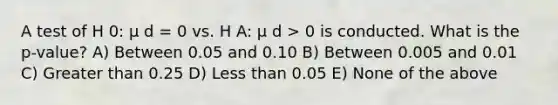 A test of H 0: μ d = 0 vs. H A: μ d > 0 is conducted. What is the p‐value? A) Between 0.05 and 0.10 B) Between 0.005 and 0.01 C) Greater than 0.25 D) Less than 0.05 E) None of the above