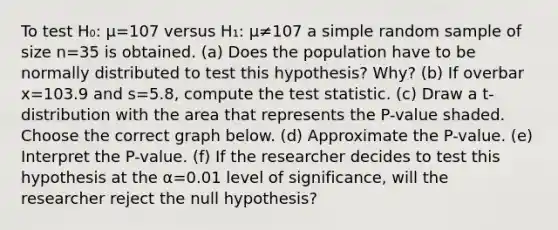 To test H₀: μ=107 versus H₁: μ≠107 a simple random sample of size n=35 is obtained. (a) Does the population have to be normally distributed to test this​ hypothesis? Why? (b) If overbar x=103.9 and s=5.8​, compute the test statistic. (c) Draw a​ t-distribution with the area that represents the​ P-value shaded. Choose the correct graph below. (d) Approximate the​ P-value. (e) Interpret the​ P-value. (f) If the researcher decides to test this hypothesis at the α=0.01 level of​ significance, will the researcher reject the null​ hypothesis?