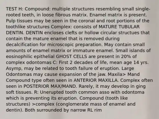 TEST H: Compound: multiple structures resembling small single-rooted teeth, in loose fibrous matrix. Enamel matrix is present. Pulp tissues may be seen in the coronal and root portions of the toothlike structures Complex: consists of MATURE TUBULAR DENTIN. DENTIN encloses clefts or hollow circular structues that contain the mature enamel that is removed during decalcification for microscopic preparation. May contain small amounts of enamel matrix or immature enamel. Small islands of eosinophilic epithelial GHOST CELLS are present in 20% of complex odontomas C: First 2 decades of life, mean age 14 yrs. Asymp, may be related to tooth failure of eruption. Large Odontomas may cause expansion of the jaw. Maxila> Mand Compound type often seen in ANTERIOR MAXILLA. Complex often seen in POSTERIOR MAX/MAND. Rarely, it may develop in ging soft tissues. R: Unerupted tooth common asso with odontoma which is preventing its eruption. Compound (tooth like structures) >complex (conglomerate mass of enamel and dentin). Both surrounded by narrow RL rim