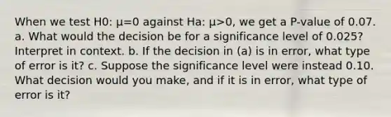 When we test H0​: μ=0 against Ha​: μ>​0, we get a​ P-value of 0.07. a. What would the decision be for a significance level of 0.025​? Interpret in context. b. If the decision in​ (a) is in​ error, what type of error is​ it? c. Suppose the significance level were instead 0.10. What decision would you​ make, and if it is in​ error, what type of error is​ it?