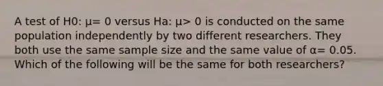 A test of H0: μ= 0 versus Ha: μ> 0 is conducted on the same population independently by two different researchers. They both use the same sample size and the same value of α= 0.05. Which of the following will be the same for both researchers?