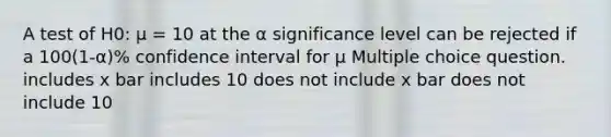 A test of H0: μ = 10 at the α significance level can be rejected if a 100(1-α)% confidence interval for μ Multiple choice question. includes x bar includes 10 does not include x bar does not include 10